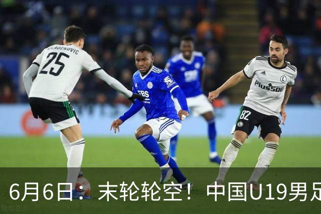 6月6日：末轮轮空！中国U19男足提前交卷，生死战竟要看别人脸色？